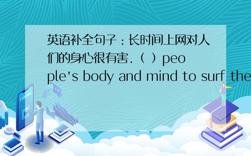 英语补全句子：长时间上网对人们的身心很有害.（ ）people's body and mind to surf the Internet forlong time.