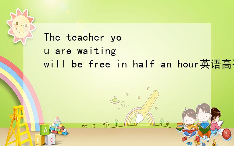 The teacher you are waiting will be free in half an hour英语高手翻译一下