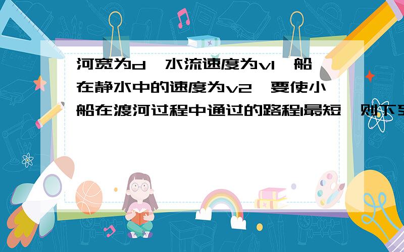 河宽为d,水流速度为v1,船在静水中的速度为v2,要使小船在渡河过程中通过的路程l最短,则下列说法正确的是 a.v1v2时,l=（v2÷v1）d