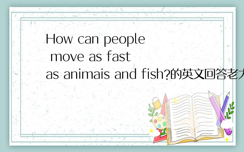 How can people move as fast as animais and fish?的英文回答老大，别开玩笑了，你这是乱回答刷分~