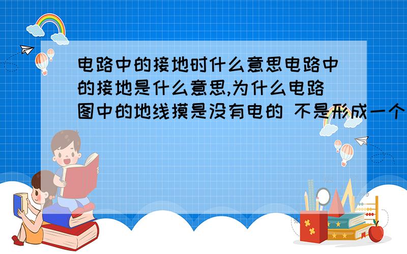 电路中的接地时什么意思电路中的接地是什么意思,为什么电路图中的地线摸是没有电的 不是形成一个回路了么 如果说电路中的地线和大地是同电位 所以不导电 但是我的电路图地线没有和