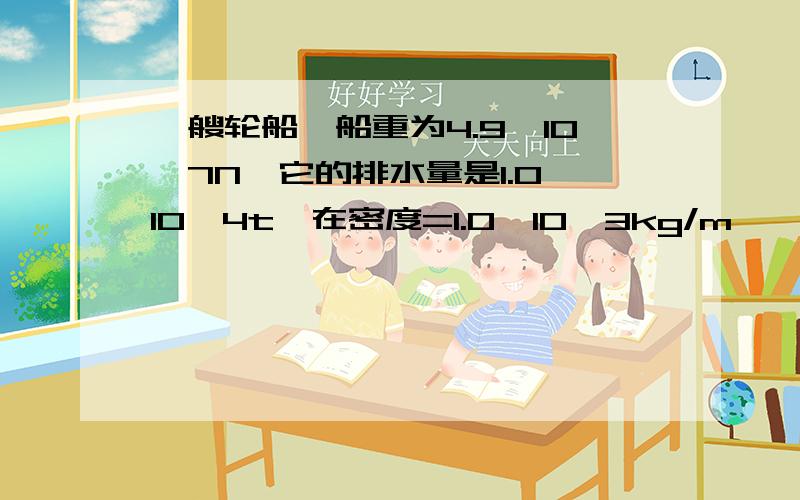 一艘轮船,船重为4.9*10^7N,它的排水量是1.0*10^4t,在密度=1.0*10^3kg/m