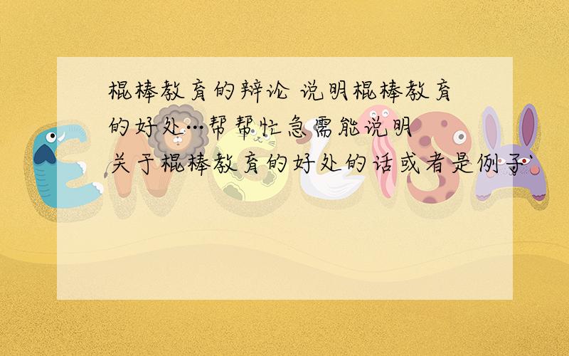 棍棒教育的辩论 说明棍棒教育的好处···帮帮忙急需能说明关于棍棒教育的好处的话或者是例子`