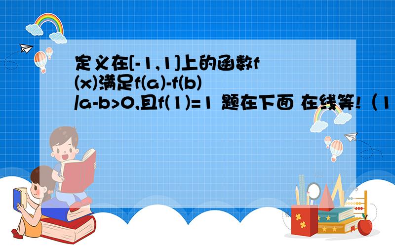 定义在[-1,1]上的函数f(x)满足f(a)-f(b)/a-b>0,且f(1)=1 题在下面 在线等!（1）解不等式f(2x)