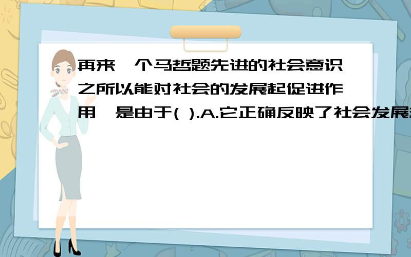 再来一个马哲题先进的社会意识之所以能对社会的发展起促进作用,是由于( ).A.它正确反映了社会发展规律B.它是社会存在的反映C.它具有相对独立性D.它具有历史继承性单选