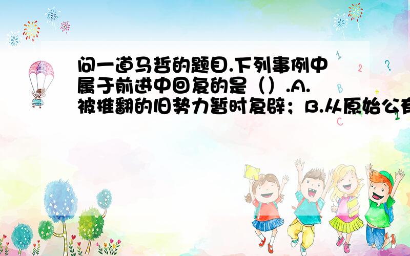 问一道马哲的题目.下列事例中属于前进中回复的是（）.A.被推翻的旧势力暂时复辟；B.从原始公有制到共产主义公有制；C.农民用旧麦种培育出新麦种；D.生成-消费-生产.答案选BCD.请问,为什