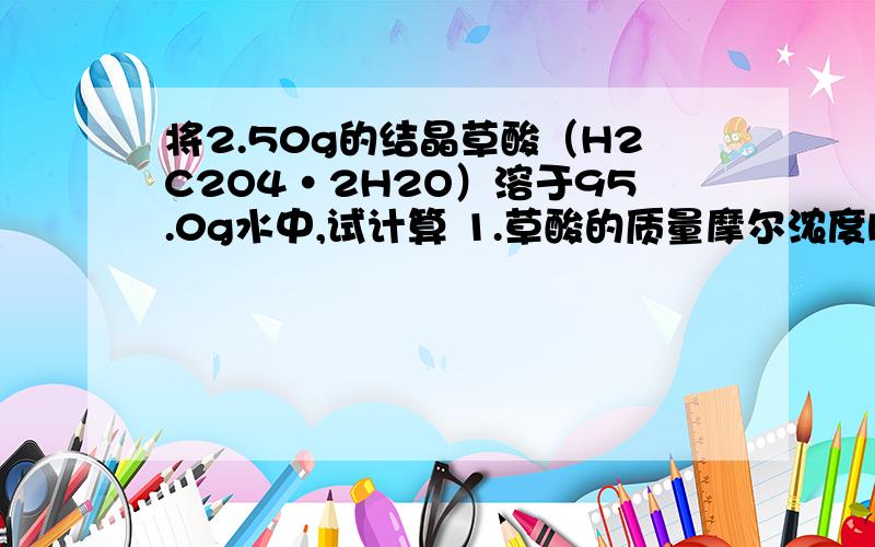 将2.50g的结晶草酸（H2C2O4·2H2O）溶于95.0g水中,试计算 1.草酸的质量摩尔浓度b（H2C2O4）2.摩尔分数x（H2C2O4）3.质量分数。