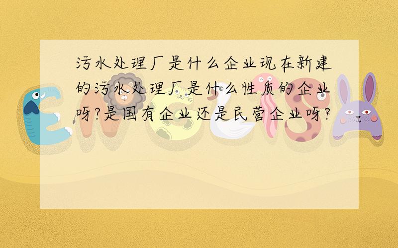 污水处理厂是什么企业现在新建的污水处理厂是什么性质的企业呀?是国有企业还是民营企业呀?