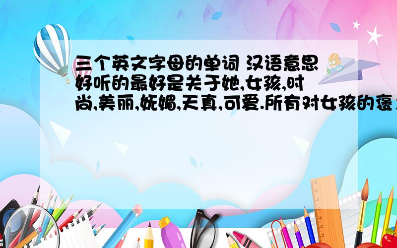 三个英文字母的单词 汉语意思好听的最好是关于她,女孩,时尚,美丽,妩媚,天真,可爱.所有对女孩的褒义词都行,要三个字母的英文单词.
