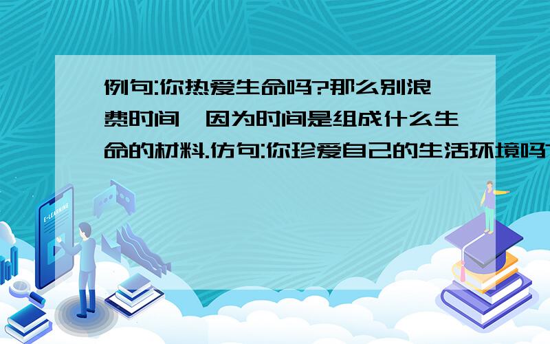 例句:你热爱生命吗?那么别浪费时间,因为时间是组成什么生命的材料.仿句:你珍爱自己的生活环境吗?(