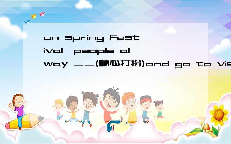 on spring Festival,people alway ＿＿(精心打扮)and go to visit friends