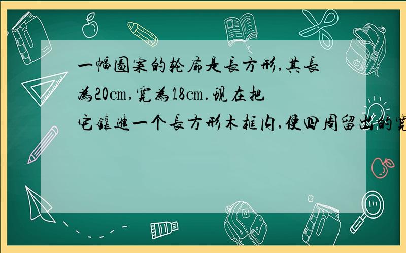 一幅图案的轮廓是长方形,其长为20㎝,宽为18㎝.现在把它镶进一个长方形木框内,使四周留出的宽度相等.如果长方形木框的面积为528㎝²,你能算出四周留出的宽度的方程吗?