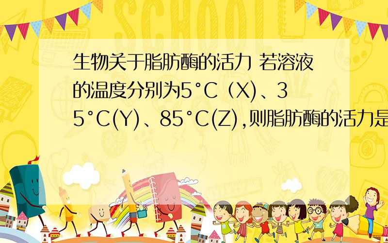 生物关于脂肪酶的活力 若溶液的温度分别为5°C（X)、35°C(Y)、85°C(Z),则脂肪酶的活力是?A.X＞Y＞ZB.Y＞X＞ZC.Z＞Y＞XD.Y＞Z＞X