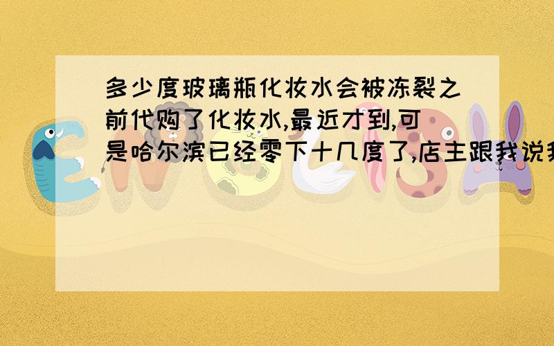 多少度玻璃瓶化妆水会被冻裂之前代购了化妆水,最近才到,可是哈尔滨已经零下十几度了,店主跟我说我会被冻裂.玻璃瓶的从北京到哈尔滨会碎不?