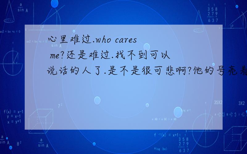 心里难过.who cares me?还是难过.找不到可以说话的人了.是不是很可悲啊?他的号亮着,可是不敢和他说话了.我是不是很贱啊.明明已经说好再见了.