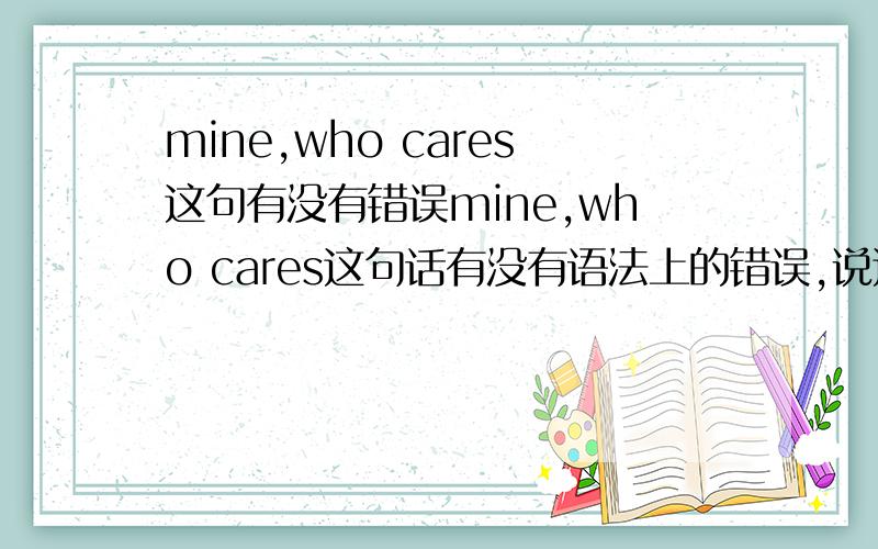 mine,who cares这句有没有错误mine,who cares这句话有没有语法上的错误,说这句话的人说,这句的意思是：我的XX,谁在乎?XX不特指出来,还鄙视我英文学的烂……现在就弱弱的问下大家,这句到底从语