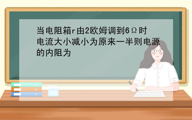 当电阻箱r由2欧姆调到6Ω时电流大小减小为原来一半则电源的内阻为