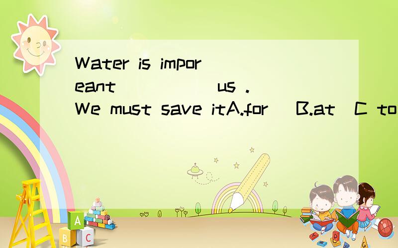 Water is imporeant _____us .We must save itA.for   B.at  C to D.of 答案是c  为什么不是A