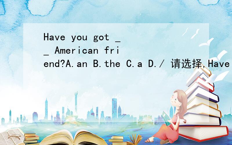 Have you got __ American friend?A.an B.the C.a D./ 请选择,Have you got __ American friend?A.an B.the C.a D./ 请选择,