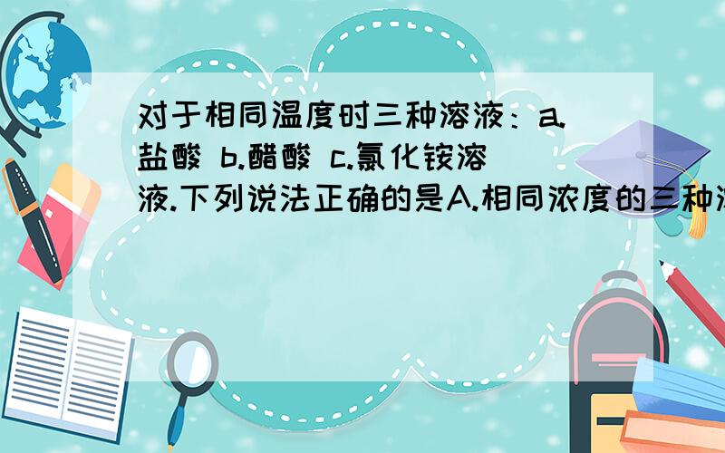 对于相同温度时三种溶液：a.盐酸 b.醋酸 c.氯化铵溶液.下列说法正确的是A.相同浓度的三种溶液,溶液中的c(H+)相同B.相同浓度的三种溶液中水的电离度：c>b>aC.pH相同的三种溶液完全反应消耗的