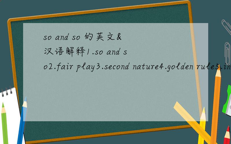 so and so 的英文&汉语解释1.so and so2.fair play3.second nature4.golden rule5.in the dark about sth6.on my person英译英以及英译汉的翻译.一楼说的的确有理.二楼谢谢你的翻译 ,不仅翻汉语还得有英文解释,实在是
