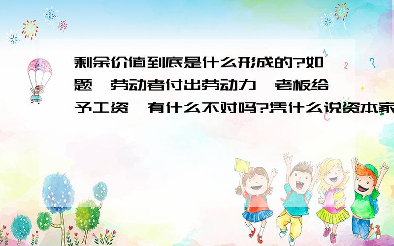 剩余价值到底是什么形成的?如题,劳动者付出劳动力,老板给予工资,有什么不对吗?凭什么说资本家剥削劳动者的剩余价值?如果劳动者觉得被剥削了,他可以选择不给老板工作,这是很公平的啊.