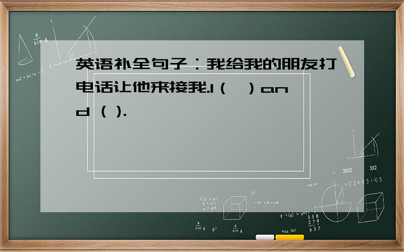 英语补全句子：我给我的朋友打电话让他来接我.I（ ）and ( ).
