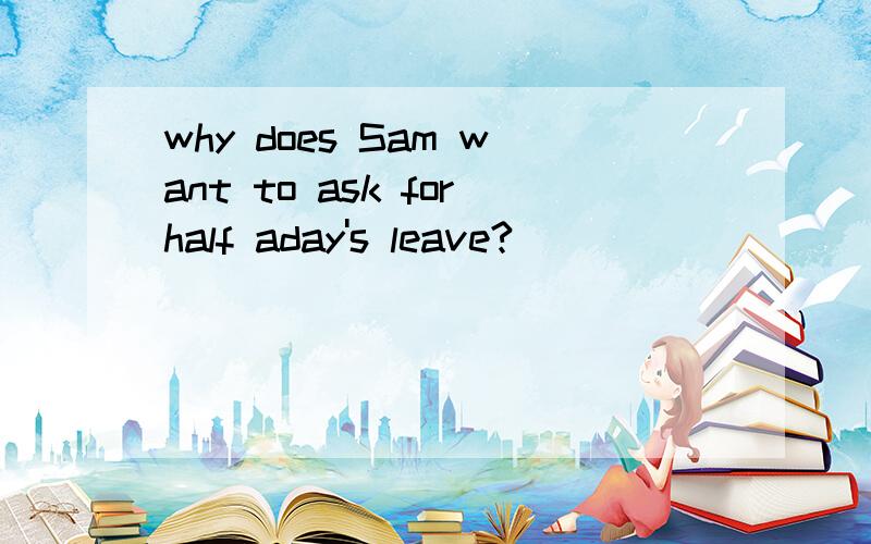 why does Sam want to ask forhalf aday's leave?