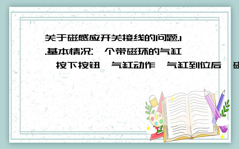 关于磁感应开关接线的问题.1.基本情况:一个带磁环的气缸,按下按钮,气缸动作,气缸到位后,磁感应开关响应,通过磁感应开关,控制其他电路.磁感应开关的形状,以及该部分的电路图,请看附.图.