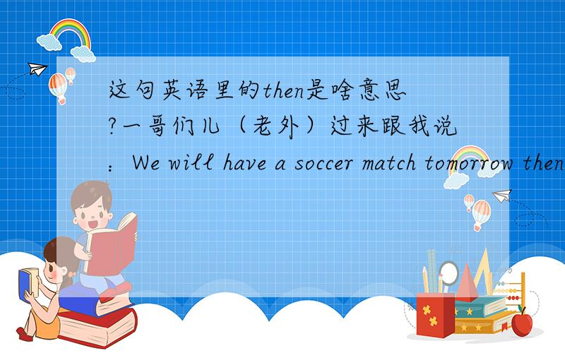 这句英语里的then是啥意思?一哥们儿（老外）过来跟我说：We will have a soccer match tomorrow then.我知道他意思是明天要去踢球,但是那个then是什么意思?是不是