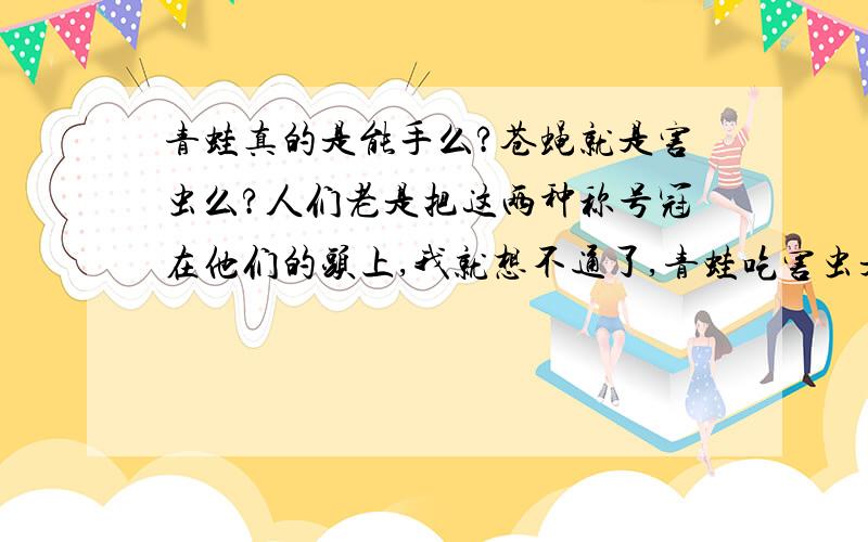 青蛙真的是能手么?苍蝇就是害虫么?人们老是把这两种称号冠在他们的头上,我就想不通了,青蛙吃害虫是因为它天生的,苍蝇也是因为自身的需要,为什么人们非要分出个好坏来呢,这样不自私么