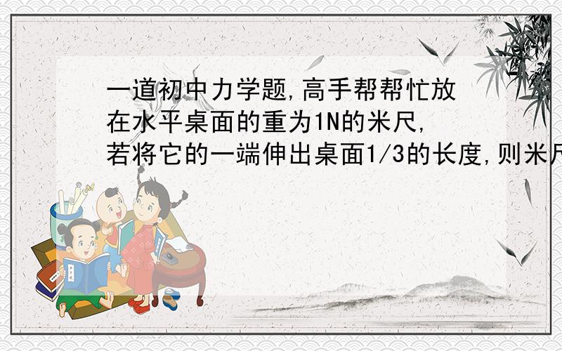 一道初中力学题,高手帮帮忙放在水平桌面的重为1N的米尺,若将它的一端伸出桌面1/3的长度,则米尺对桌面的压力为__.若在伸出端挂一重物而米尺不会掉下,则重物的质量不能超过__kg?先谢过了.