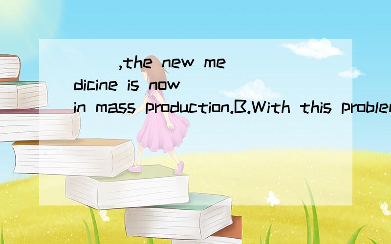 （ ）,the new medicine is now in mass production.B.With this problem being solvedC.With the problem solved为什么不能选B?