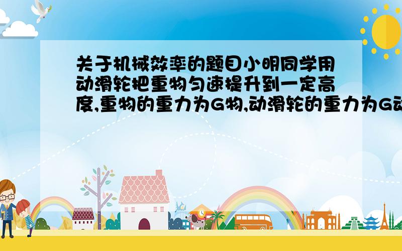 关于机械效率的题目小明同学用动滑轮把重物匀速提升到一定高度,重物的重力为G物,动滑轮的重力为G动,此装置的机械效率是η,不计绳重和摩擦,则下列表示小明同学所用的拉力不正确的是A (G