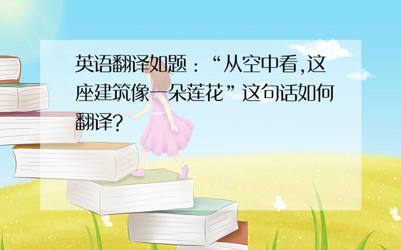 英语翻译如题：“从空中看,这座建筑像一朵莲花”这句话如何翻译?