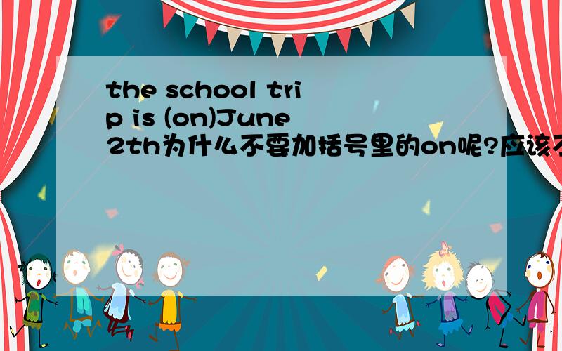 the school trip is (on)June 2th为什么不要加括号里的on呢?应该不要加，刚刚我查了这句话，有很多地方都是一模一样的句子，他们也没有加on，看看这些(第二个和第四个） 都没有加on