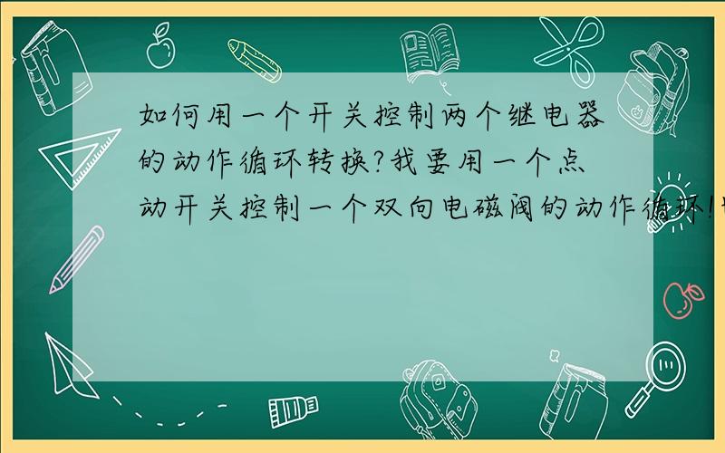 如何用一个开关控制两个继电器的动作循环转换?我要用一个点动开关控制一个双向电磁阀的动作循环!也就是我动一下开关电磁阀正向送气!再动一下开关电磁阀反向送气!我只要能用开关控制