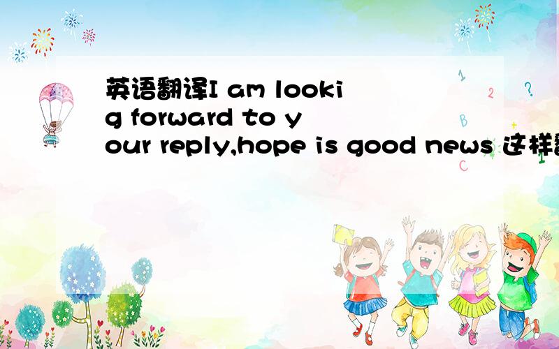 英语翻译I am lookig forward to your reply,hope is good news 这样翻译对吗?是像招生官提问的 语气神马的可以吗