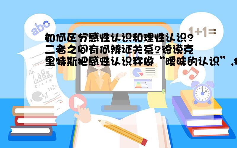 如何区分感性认识和理性认识?二者之间有何辨证关系?德谟克里特斯把感性认识称做“暧昧的认识”,把理性认识称为“真理的认识”.因为在他看来,原子本身之间没有什么性质的不同,人们感