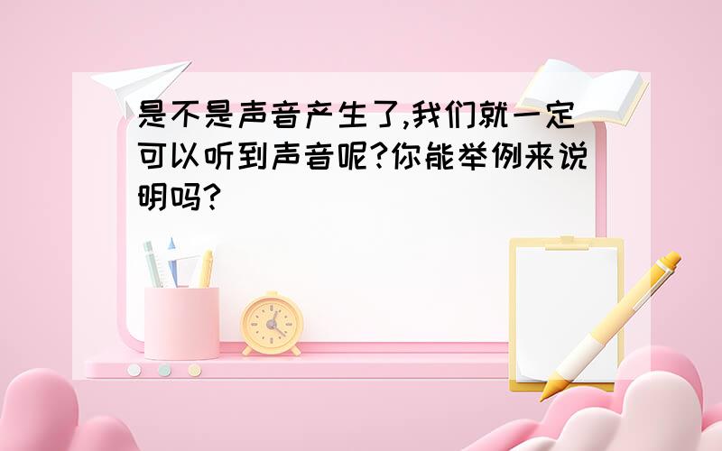 是不是声音产生了,我们就一定可以听到声音呢?你能举例来说明吗?