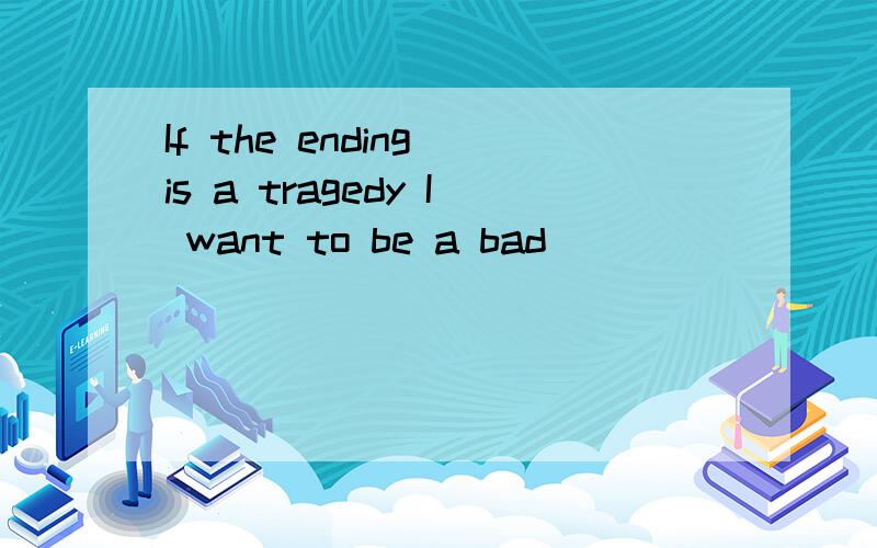 If the ending is a tragedy I want to be a bad