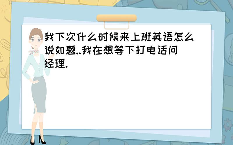 我下次什么时候来上班英语怎么说如题..我在想等下打电话问经理.