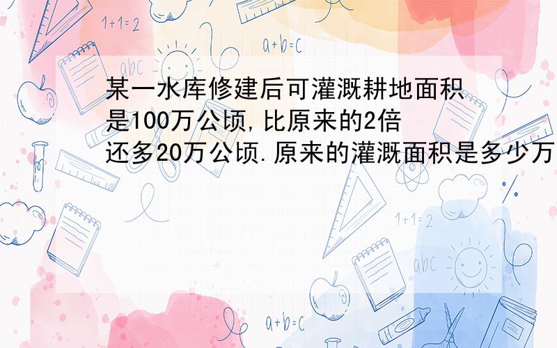 某一水库修建后可灌溉耕地面积是100万公顷,比原来的2倍还多20万公顷.原来的灌溉面积是多少万公顷?（用方程解）