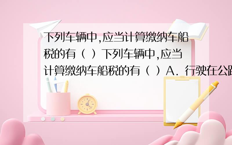 下列车辆中,应当计算缴纳车船税的有（ ）下列车辆中,应当计算缴纳车船税的有（ ）A．行驶在公路上的摩托车 B．企业用车 C．非机动驳船 D．捕捞、养殖渔船