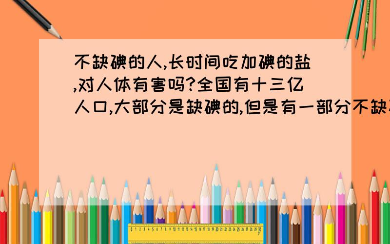 不缺碘的人,长时间吃加碘的盐,对人体有害吗?全国有十三亿人口,大部分是缺碘的,但是有一部分不缺碘的,正在长时间食用加碘的盐,这样会不会对人的身体健康造成不良的影响啊!