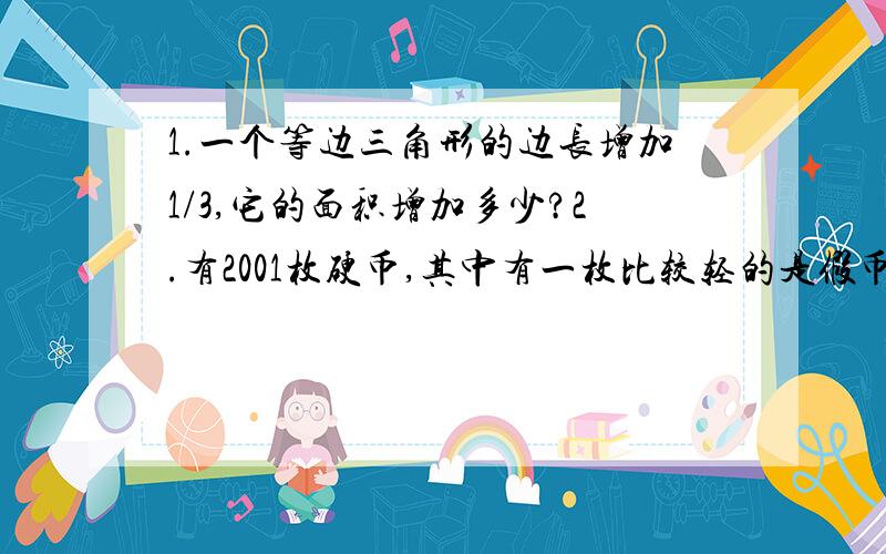 1.一个等边三角形的边长增加1/3,它的面积增加多少?2.有2001枚硬币,其中有一枚比较轻的是假币,给你一架天平,你最少称多少次保证能找出那枚假币?PS：三年级的小学生没学未知数,更没学三角