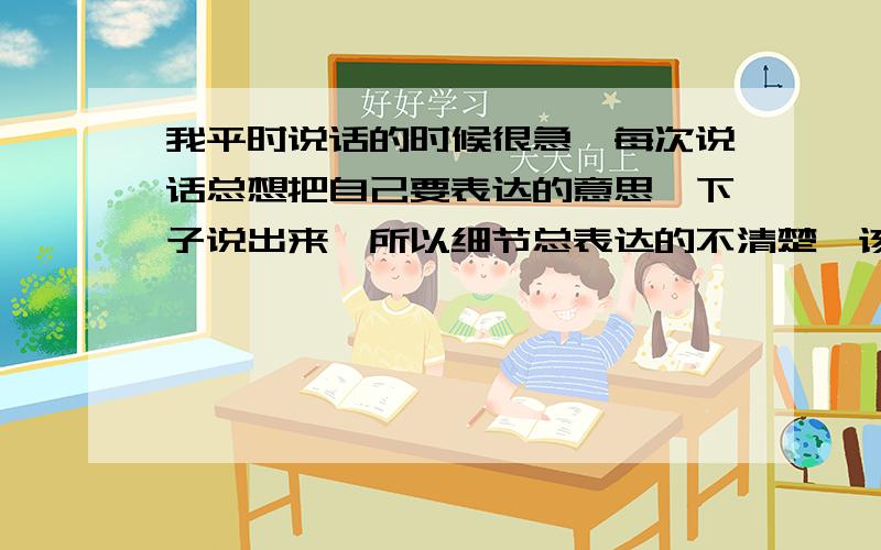 我平时说话的时候很急,每次说话总想把自己要表达的意思一下子说出来,所以细节总表达的不清楚,该如何克