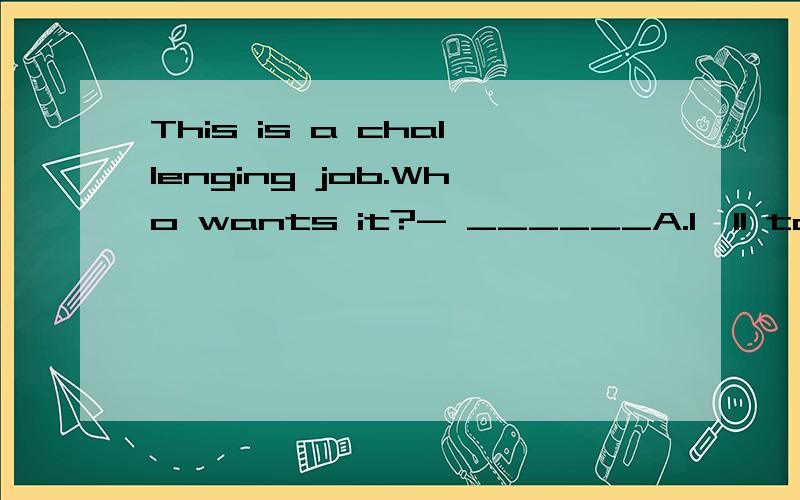 This is a challenging job.Who wants it?- ______A.I'll take it.B.It's a good idea.C.You bet!D.No sweat!