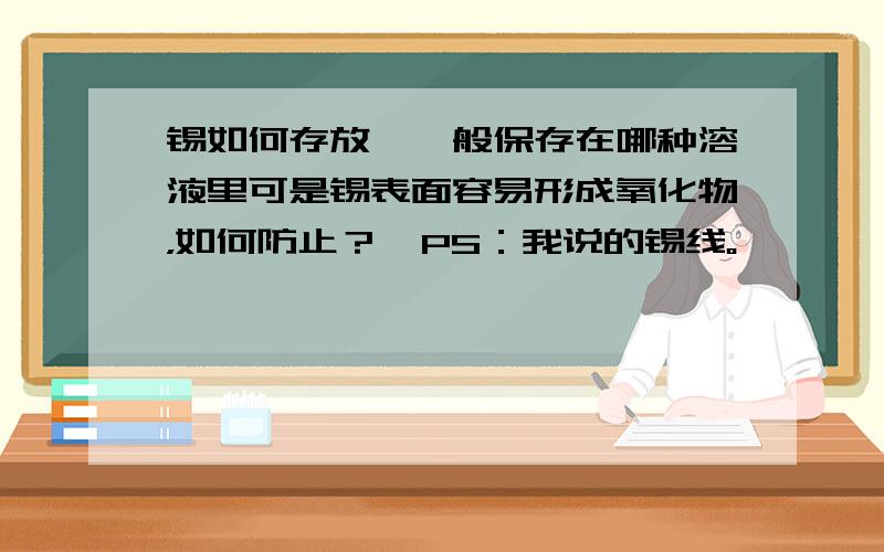 锡如何存放,一般保存在哪种溶液里可是锡表面容易形成氧化物，如何防止？  PS：我说的锡线。