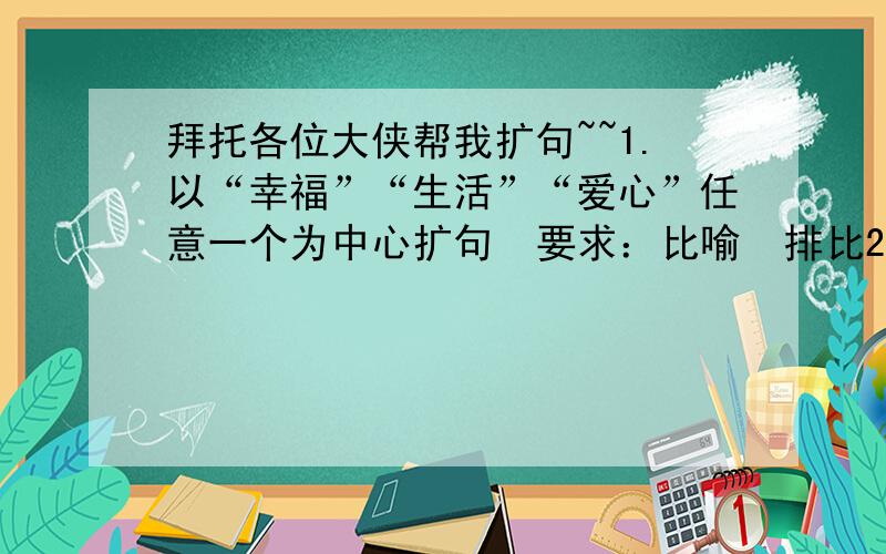 拜托各位大侠帮我扩句~~1.以“幸福”“生活”“爱心”任意一个为中心扩句  要求：比喻  排比2.绚丽、清幽、巍峨、参差不齐、姿态万千  任意三个组成一段话拜托各位~~我很需要~~~如果扩